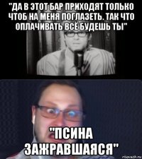 "да в этот бар приходят только чтоб на меня поглазеть. так что оплачивать всё будешь ты" "псина зажравшаяся"