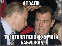 отвали ты отнял пенсию у моей бабушки!