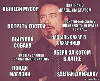 вынеси мусор поиграй с младшим братом выгуляй собаку пойди магазин убери за котом в латке насыпь сахар в сахарницу проверь закипел чайник выключи печку зделай домашку встреть гостей дай телефон своему племянику ты всеравно не играеш