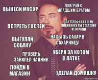 вынеси мусор поиграй с младшим братом выгуляй собаку пойди в магазин убери за котом в латке насыпь сахар в сахарницу проверь закипел чайник зделай домашку встреть гостей дай телефон своему племянику ты всеравно не играеш