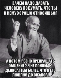 зачем надо давать человеку подумать, что ты к нему хорошо относишься а потом резко прекращать общение? я не понимаю дениса! тем более, что я его люблю! до сих пор!