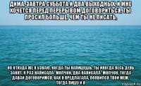 дима, завтра суббота и два выходных, и мне хочется перед перерывом договориться, ты просил больше, чем ты не писать, но откуда же я узнаю, когда ты напишешь, ты иногда весь день занят, я раз написала- молчок, два написала- молчок, тогда давай договоримся, как я предлагала, появился твой мем, тогда пишу и я