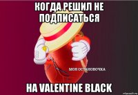 когда решил не подписаться на valentine black