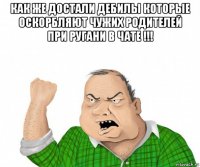 как же достали дебилы которые оскорбляют чужих родителей при ругани в чате !!! 