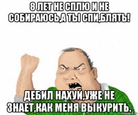 8 лет не сплю и не собираюсь,а ты спи,блять! дебил нахуй,уже не знает,как меня выкурить.