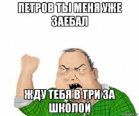 петров ты меня уже заебал жду тебя в три за школой