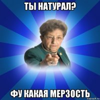 ты натурал? фу какая мерзость