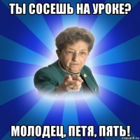 ты сосешь на уроке? молодец, петя, пять!