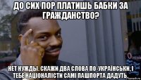 до сих пор платишь бабки за гражданство? нет нужды. скажи два слова по-українськи, і тебе націоналісти самі пашпорта дадуть.