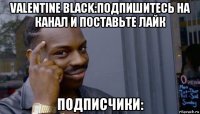 valentine black:подпишитесь на канал и поставьте лайк подписчики: