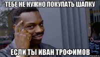 тебе не нужно покупать шапку если ты иван трофимов