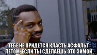  тебе не придется класть асфальт летом, если ты сделаешь это зимой