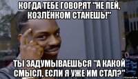 когда тебе говорят "не пей, козлёнком станешь!" ты задумываешься "а какой смысл, если я уже им стал?"