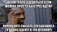 зачем тепло одеваться если можно просто быстрее идти? попробуйте сказать это бабушке,а то на вас оденет в 150 штанов!!!