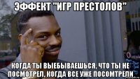 эффект "игр престолов" когда ты выебываешься, что ты не посмотрел, когда все уже посомтрели