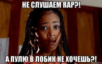 не слушаем rap?! а пулю в лобик не хочешь?!