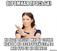 огромная просьба! не надо писать мне от скуки! идите и не возвращайтесь,вы мне нахрен не нужны!