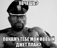 хочешь? покажу тебе мой новый джет план?