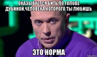 оказывается бить по голове дубиной,человека которого ты любишь это норма