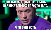 оказывается нужно любить всяких ублюдков просто за то, что они есть