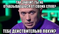 так значит ты не отказываешься от своих слов? тебе действительно похуй?