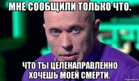 мне сообщили только что. что ты целенаправленно хочешь моей смерти.