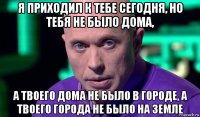 я приходил к тебе сегодня, но тебя не было дома, а твоего дома не было в городе, а твоего города не было на земле