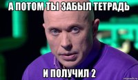 а потом ты забыл тетрадь и получил 2