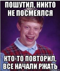 пошутил, никто не посмеялся кто-то повторил, все начали ржать