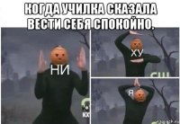 когда училка сказала вести себя спокойно. 