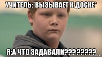 учитель:*вызывает к доске* я:а что задавали????????