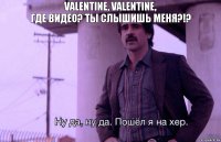 Valentine, Valentine,
Где видео? Ты слышишь меня?!?