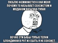 люблю феминистку а она меня почему то называет сексистом и мудаком вот сука тупая вечно эти бабы тупые тёлки блондинки в рот их ебать я не сексист