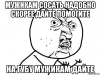 мужикам сосать надобно скорее дайте помогите на губу мужикам дайте