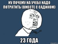 ну почему на учебу надо потратить (вместе с садиком) 23 года