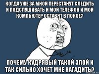 когда уже за мной перестанут следить и подслушивать и мой телефон и мой компьютер оставят в покое? почему кудрявый такой злой и так сильно хочет мне нагадить?