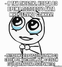 - я так люблю, когда во время полового акта мне целуют спинку! - петрович, ты задолбал уже со своей романтикой, нам с тобой ещё два вагона разгружать!