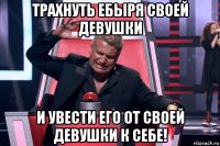 трахнуть ебыря своей девушки и увести его от своей девушки к себе!