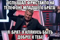 *услышал фристайло на телефоне младшего брата* я :брат, я клянусь быть добрее к тебе