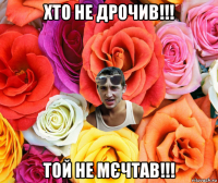 хто не дрочив!!! той не мєчтав!!!