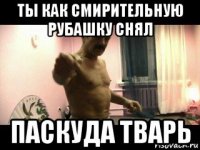 ты как смирительную рубашку снял паскуда тварь