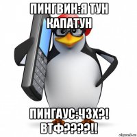 пингвин:я тун капатун пингаус:чзх?! втф????!!