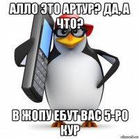 алло это артур? да, а что? в жопу ебут вас 5-ро кур