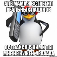 алё мама я встретил реальных пацанов оствайся с ними ты мне не нужен ,урааааа