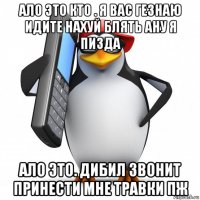 ало это кто . я вас гезнаю идите нахуй блять ану я пизда ало это. дибил звонит принести мне травки пж