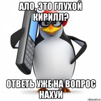 ало, это глухой кирилл? ответь уже на вопрос нахуй