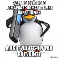 здравствуйте,это пожарная?пожарьте мне картошечки а,вы тушите?ну так потушите