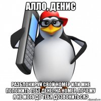 алло, денис разблокируй свой номер или мне положить тебе денег на номер, почему я не могу до тебя дозвониться?