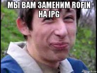 мы вам заменим rofin на ipg 