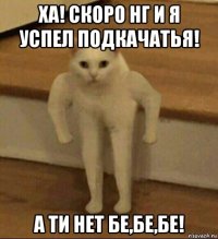 ха! скоро нг и я успел подкачатья! а ти нет бе,бе,бе!